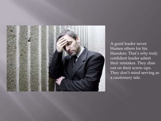 A good leader never
blames others for his
blunders. That’s why truly
confident leader admit
their mistakes. They dine
out on their screw-ups.
They don’t mind serving as
a cautionary tale.
 