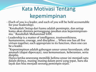 Kata Motivasi Tentang 
kepemimpinan 
- (Each of you is a leader, and each of you will be held accountable 
for your leadership). 
"Ketahuilah! Setiap dari kamu adalah pemimpin, dan setiap 
kamu akan diminta pertanggung-jawaban atas kepemimpinan-mu." 
Rasulullah Muhammad SAW. 
- Leadership is a matter of intelligence, trustworthiness, 
humaneness, courage, and discipline ... When one has all five 
virtues together, each appropriate to its function, then one can 
be a leader. 
"Kepemimpinan adalah gabungan unsur-unsur kecerdasan, sifat 
amanah (dapat dipercaya), rasa kemanusiaan, keberanian, serta 
disiplin. 
Hanya ketika seseorang memiliki kelima unsur ini menjadi satu 
dalam dirinya, masing-masing dalam porsi yang tepat, baru dia 
layak dan bisa menjadi seorang pemimpin sejati." 
 