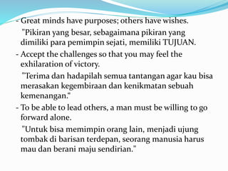 - Great minds have purposes; others have wishes. 
"Pikiran yang besar, sebagaimana pikiran yang 
dimiliki para pemimpin sejati, memiliki TUJUAN. 
- Accept the challenges so that you may feel the 
exhilaration of victory. 
"Terima dan hadapilah semua tantangan agar kau bisa 
merasakan kegembiraan dan kenikmatan sebuah 
kemenangan.“ 
- To be able to lead others, a man must be willing to go 
forward alone. 
"Untuk bisa memimpin orang lain, menjadi ujung 
tombak di barisan terdepan, seorang manusia harus 
mau dan berani maju sendirian." 
 