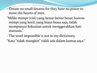 - Dream no small dreams for they have no power to 
move the hearts of men. 
"Miliki mimpi (visi) yang benar-benar besar, karena 
mimpi yang kecil, yang biasa-biasa saja, tidak 
mempunyai kekuatan untuk menggerakkan hati 
manusia.“ 
- The word impossible is not in my dictionary. 
"Kata "tidak mungkin" tidak ada dalam kamus saya.“ 
 