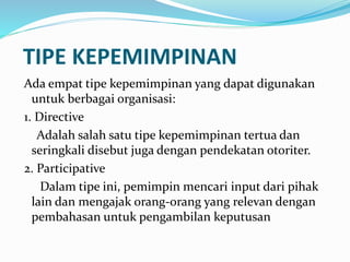 TIPE KEPEMIMPINAN 
Ada empat tipe kepemimpinan yang dapat digunakan 
untuk berbagai organisasi: 
1. Directive 
Adalah salah satu tipe kepemimpinan tertua dan 
seringkali disebut juga dengan pendekatan otoriter. 
2. Participative 
Dalam tipe ini, pemimpin mencari input dari pihak 
lain dan mengajak orang-orang yang relevan dengan 
pembahasan untuk pengambilan keputusan 
 