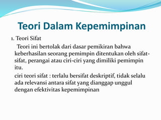 Teori Dalam Kepemimpinan 
1. Teori Sifat 
Teori ini bertolak dari dasar pemikiran bahwa 
keberhasilan seorang pemimpin ditentukan oleh sifat-sifat, 
perangai atau ciri-ciri yang dimiliki pemimpin 
itu. 
ciri teori sifat : terlalu bersifat deskriptif, tidak selalu 
ada relevansi antara sifat yang dianggap unggul 
dengan efektivitas kepemimpinan 
 