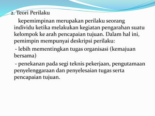 2. Teori Perilaku 
kepemimpinan merupakan perilaku seorang 
individu ketika melakukan kegiatan pengarahan suatu 
kelompok ke arah pencapaian tujuan. Dalam hal ini, 
pemimpin mempunyai deskripsi perilaku: 
- lebih mementingkan tugas organisasi (kemajuan 
bersama) 
- penekanan pada segi teknis pekerjaan, pengutamaan 
penyelenggaraan dan penyelesaian tugas serta 
pencapaian tujuan. 
 