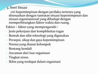 3. Teori Situasi 
ciri kepemimpinan dengan perilaku tertentu yang 
disesuaikan dengan tuntutan situasi kepemimpinan dan 
situasi organisasional yang dihadapi dengan 
memperhitungkan faktor waktu dan ruang. 
Faktor – faktor yang mempengaruhi : 
- Jenis pekerjaan dan kompleksitas tugas 
- Bentuk dan sifat teknologi yang digunakan 
- Persepsi, sikap dan gaya kepemimpinan 
- Norma yang dianut kelompok 
- Rentang kendali 
- Ancaman dari luar organisasi 
- Tingkat stress 
- Iklim yang terdapat dalam organisasi 
 