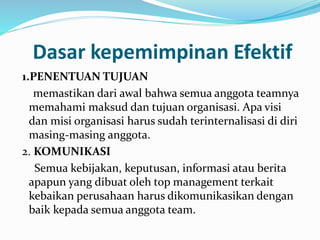 Dasar kepemimpinan Efektif 
1.PENENTUAN TUJUAN 
memastikan dari awal bahwa semua anggota teamnya 
memahami maksud dan tujuan organisasi. Apa visi 
dan misi organisasi harus sudah terinternalisasi di diri 
masing-masing anggota. 
2. KOMUNIKASI 
Semua kebijakan, keputusan, informasi atau berita 
apapun yang dibuat oleh top management terkait 
kebaikan perusahaan harus dikomunikasikan dengan 
baik kepada semua anggota team. 
 