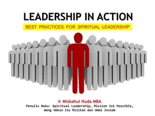 LEADERSHIP IN ACTION
BEST PRACTICES FOR SPIRITUAL LEADERSHIP
Ir Misbahul Huda MBA
Penulis Buku: Spiritual Leadership, Mission Ini Possible,
Wong nDeso itu Militan dan Ummi Inside
 