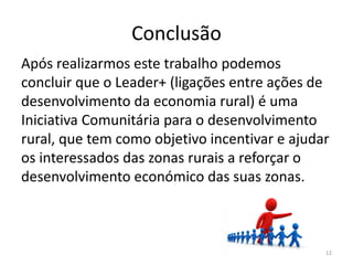 Conclusão
Após realizarmos este trabalho podemos
concluir que o Leader+ (ligações entre ações de
desenvolvimento da economia rural) é uma
Iniciativa Comunitária para o desenvolvimento
rural, que tem como objetivo incentivar e ajudar
os interessados das zonas rurais a reforçar o
desenvolvimento económico das suas zonas.
12
 