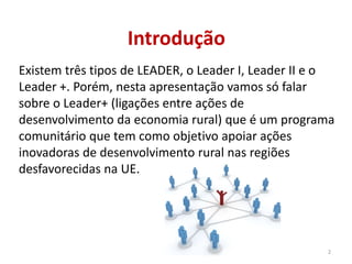 Introdução
Existem três tipos de LEADER, o Leader I, Leader II e o
Leader +. Porém, nesta apresentação vamos só falar
sobre o Leader+ (ligações entre ações de
desenvolvimento da economia rural) que é um programa
comunitário que tem como objetivo apoiar ações
inovadoras de desenvolvimento rural nas regiões
desfavorecidas na UE.
2
 