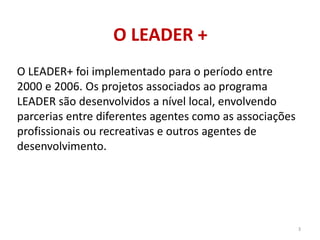 O LEADER +
O LEADER+ foi implementado para o período entre
2000 e 2006. Os projetos associados ao programa
LEADER são desenvolvidos a nível local, envolvendo
parcerias entre diferentes agentes como as associações
profissionais ou recreativas e outros agentes de
desenvolvimento.
3
 