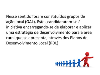 Nesse sentido foram constituídos grupos de
ação local (GAL). Estes candidataram-se à
iniciativa encarregando-se de elaborar e aplicar
uma estratégia de desenvolvimento para a área
rural que se apresenta, através dos Planos de
Desenvolvimento Local (PDL).
4
 