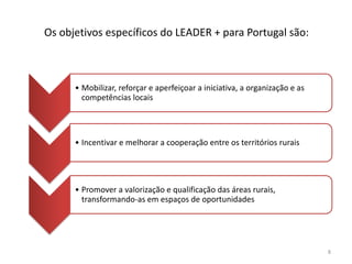 Os objetivos específicos do LEADER + para Portugal são:
• Mobilizar, reforçar e aperfeiçoar a iniciativa, a organização e as
competências locais
• Incentivar e melhorar a cooperação entre os territórios rurais
• Promover a valorização e qualificação das áreas rurais,
transformando-as em espaços de oportunidades
8
 
