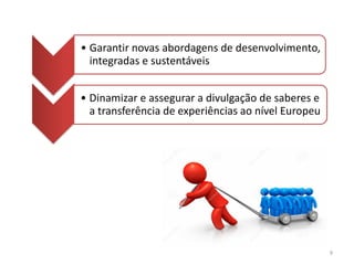 • Garantir novas abordagens de desenvolvimento,
integradas e sustentáveis
• Dinamizar e assegurar a divulgação de saberes e
a transferência de experiências ao nível Europeu
9
 