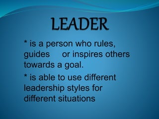* is a person who rules,
guides or inspires others
towards a goal.
* is able to use different
leadership styles for
different situations
 