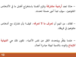 -
‫حاملا‬
‫جند‬
‫أرضية‬
‫مشرتكة‬
‫ونلزم‬
‫أنفسنا‬
‫باستخراج‬
‫أفضل‬
‫ما‬
‫يف‬
‫األ‬
‫شخاص‬
،‫املتنوعني‬
‫سوف‬
‫تبدأ‬
‫أمور‬
‫حسنة‬
‫حتدث‬
.
-
،‫كقائد‬
‫من‬
‫املهم‬
‫أن‬
‫تعرف‬
‫ما‬
‫ال‬
‫تعرفه‬
،
‫كيف؟‬
‫بأن‬
‫تشارك‬
‫مع‬
‫أشخاص‬
‫متنوعني‬
‫يف‬
‫فريقك‬
.
-
‫عندما‬
‫ّر‬‫ك‬‫يف‬
‫ويتحدث‬
‫الكل‬
‫عن‬
‫نفس‬
،‫األشياء‬
‫تكون‬
‫تلك‬
‫هي‬
‫النهاي‬
‫ة‬
‫لإلبداع‬
‫واملوت‬
‫بالنسبة‬
‫لبيئة‬
‫مبادرة‬
‫أعمال‬
.
10
 