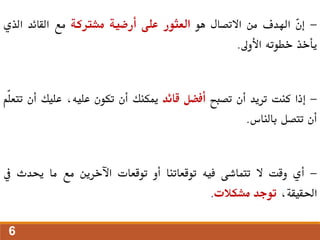 -
ّ
‫ن‬‫إ‬
‫اهلدف‬
‫من‬
‫االتصال‬
‫هو‬
‫العثور‬
‫على‬
‫أرضية‬
‫مشرتكة‬
‫مع‬
‫القائد‬
‫الذي‬
‫يأخذ‬
‫خطوته‬
‫األوىل‬
.
-
‫إذا‬
‫كنت‬
‫تريد‬
‫أن‬
‫تصبح‬
‫أفضل‬
‫قائد‬
‫ميكنك‬
‫أن‬
‫تكون‬
،‫عليه‬
‫عليك‬
‫أن‬
‫ّم‬‫ل‬‫تتع‬
‫أن‬
‫تتصل‬
‫بالناس‬
.
-
‫أي‬
‫وقت‬
‫ال‬
‫تتماشى‬
‫فيه‬
‫توقعاتنا‬
‫أو‬
‫توقعات‬
‫اآلخرين‬
‫مع‬
‫ما‬
‫حيدث‬
‫يف‬
،‫احلقيقة‬
‫توجد‬
‫مشكالت‬
.
6
 