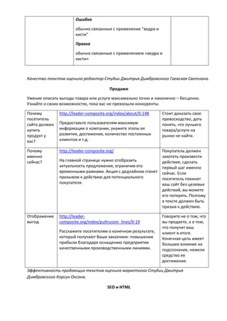 Ошибка
обычно связанные с применение "ведра и
кисти"
Правка
обычно связанные с применением «ведра и
кисти»
Качество текстов оценила редактор Студии Дмитрия Димбровского Гаевская Светлана.
Продажи
Умение описать выгоды товара или услуги максимально точно и лаконично – бесценно.
Узнайте о своих возможностях, пока вас не превзошли конкуренты.
Почему
посетитель
сайта должен
купить
продукт у
вас?
http://leader-composite.org/index/about/0-148
Предоставьте пользователям максимум
информации о компании, укажите этапы ее
развития, достижения, количество постоянных
клиентов и т.д.
Стоит доказать свое
превосходство, дать
понять, что лучшего
товара/услуги на
рынке не найти.
Почему
именно
сейчас?
http://leader-composite.org/
На главной странице нужно отобразить
актуальность предложения, ограничив его
временными рамками. Акция с дедлайном станет
призывом к действию для потенциального
покупателя.
Покупатель должен
захотеть произвести
действие, сделать
первый шаг именно
сейчас. Если
посетитель покинет
ваш сайт без целевых
действий, вы можете
его потерять. Поэтому
в тексте должен быть
призыв к действию.
Отображение
выгод
http://leader-
composite.org/index/pultrusion_lines/0-19
Расскажите посетителям о конечном результате,
который получают Ваши заказчики: повышении
прибыли благодаря оснащению предприятия
качественными производственными линиями.
Говорите не о том, что
вы продаете, а о том,
что получит ваш
клиент в итоге.
Конечная цель имеет
большее влияние на
подсознание, нежели
средство ее
достижения.
Эффективность продающих текстов оценила маркетолог Студии Дмитрия
Димбровского Корсун Оксана.
SEO и HTML
 