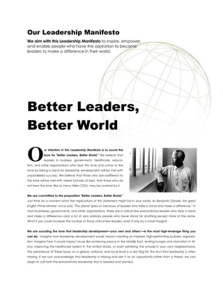 Our Leadership Manifesto
We aim with this Leadership Manifesto to inspire, empower,
and enable people who have the aspiration to become
leaders to make a difference in their world.




Better Leaders,
Better World

O           ur intention in this Leadership Manifesto is to sound the
            tone for "Better Leaders, Better World." We believe that
            leaders in business, government, healthcare, educa-
tion, and other organizations who hear this tone and come to the
tone by taking a stand for leadership development will be met with
unparalleled success. We believe that those who are indifferent to
the tone will be met with mixed fortunes at best. And those who do
not hear the tone, like so many fallen CEOs, may be crushed by it.


We are committed to the proposition "Better Leaders, Better World."
Just think for a moment what the implications of this statement might be in your world. As Benjamin Disraeli, the great
English Prime Minister, once said, "The planet goes on because of leaders who take a stand and make a difference." In
most businesses, governments, and other organizations, there are a critical few extraordinary leaders who take a stand
and make a difference—and a lot of very ordinary people who never stand for anything except more of the same.
What if you could increase the number of those critical few leaders, even if only by a small margin?


We are sounding the tone that leadership development—your own and others’—is the most high-leverage thing you
can do. Imagine how leadership development would impact creating an inspired, high-performing business organiza-
tion. Imagine how it would impact issues like achieving peace in the Middle East, ending hunger and starvation in Af-
rica, improving the healthcare system in the United States, or even bettering the schools in your own neighborhood.
The persistence of these issues on a global, national, and local level is a red flag for the fact that leadership is often
missing. If we can acknowledge that leadership is missing and see it as an opportunity rather than a threat, we can
begin to call forth the extraordinary leadership that is needed and wanted.
 