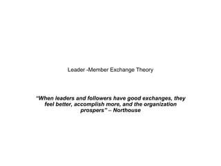 Leader -Member Exchange Theory “ When leaders and followers have good exchanges, they feel better, accomplish more, and the organization prospers”  –  Northouse 