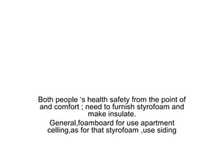 Both people ‘s health safety from the point of
and comfort ; need to furnish styrofoam and
make insulate.
General,foamboard for use apartment
celling,as for that styrofoam ,use siding

 