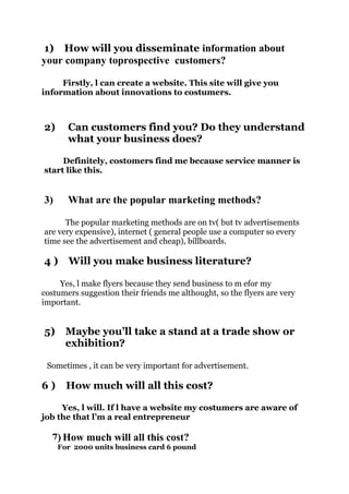 1) How will you disseminate information about
your company toprospective customers?
Firstly, l can create a website. This site will give you
information about innovations to costumers.

2)

Can customers find you? Do they understand
what your business does?

Definitely, costomers find me because service manner is
start like this.

3)

What are the popular marketing methods?

The popular marketing methods are on tv( but tv advertisements
are very expensive), internet ( general people use a computer so every
time see the advertisement and cheap), billboards.

4)

Will you make business literature?

Yes, l make flyers because they send business to m efor my
costumers suggestion their friends me althought, so the flyers are very
important.

5)

Maybe you’ll take a stand at a trade show or
exhibition?

Sometimes , it can be very important for advertisement.

6)

How much will all this cost?

Yes, l will. If l have a website my costumers are aware of
job the that l’m a real entrepreneur

7) How much will all this cost?
For 2000 units business card 6 pound

 