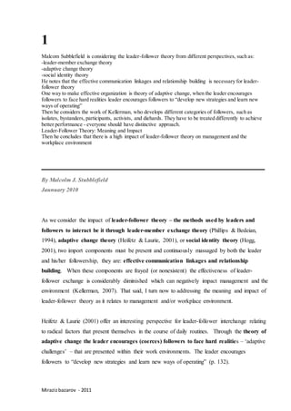 Mirazizbazarov - 2011
1
Malcom Subblefield is considering the leader-follower theory from different perspectives, such as:
-leader-member exchange theory
-adaptive change theory
-social identity theory
He notes that the effective communication linkages and relationship building is necessary for leader-
follower theory
One way to make effective organization is theory of adaptive change, when the leader encourages
followers to face hard realities leader encourages followers to “develop new strategies and learn new
ways of operating”
Then he considers the work of Kellerman, who develops different categories of followers, such as
isolates, bystanders, participants, activists, and diehards. They have to be treated differently to achieve
better performance - everyone should have distinctive approach.
Leader-Follower Theory: Meaning and Impact
Then he concludes that there is a high impact of leader-follower theory on management and the
workplace environment
______________________________________
By Malcolm J. Stubblefield
Jaunuary 2010
As we consider the impact of leader-follower theory – the methods used by leaders and
followers to interact be it through leader-member exchange theory (Phillips & Bedeian,
1994), adaptive change theory (Heifetz & Laurie, 2001), or social identity theory (Hogg,
2001), two import components must be present and continuously massaged by both the leader
and his/her followership, they are: effective communication linkages and relationship
building. When these components are frayed (or nonexistent) the effectiveness of leader-
follower exchange is considerably diminished which can negatively impact management and the
environment (Kellerman, 2007). That said, I turn now to addressing the meaning and impact of
leader-follower theory as it relates to management and/or workplace environment.
Heifetz & Laurie (2001) offer an interesting perspective for leader-follower interchange relating
to radical factors that present themselves in the course of daily routines. Through the theory of
adaptive change the leader encourages (coerces) followers to face hard realities – ‘adaptive
challenges’ – that are presented within their work environments. The leader encourages
followers to “develop new strategies and learn new ways of operating” (p. 132).
 