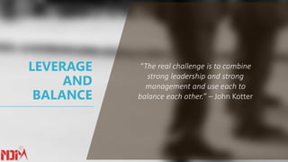 LEVERAGE
AND
BALANCE
“The real challenge is to combine
strong leadership and strong
management and use each to
balance each other.” – John Kotter
 