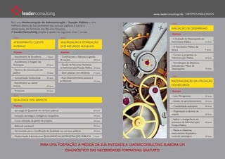 www. leaderconsulting.info


Para uma Modernização da Administração / Função Pública e uma
melhoria efetiva do funcionamento dos serviços públicos é fulcral o
investimento em formação dos Recursos Humanos.                                                                        AVALIAÇÃO DE DESEMPENHO
A LeaderConsulting propõe a aposta nas seguintes áreas / cursos:
                                                                                                                       Cursos
                                                                                                                      - A Avaliação do Desempenho do
  ATENDIMENTO: CLIENTE                               VALORIZAÇÃO E OTIMIZAÇÃO                                         Funcionário Público              21 horas

  INTERNO                                            DOS RECURSOS HUMANOS                                             - O Funcionário Público do
                                                                                                                      futuro                           7 horas
  Cursos                                             Cursos
                                                                                                                      - Carreira e progresso na
 - Atendimento de Excelência        14 horas         - Coaching para a liderança e gestão                             Administração Pública            30 horas
                                                     de equipas                        30 horas
 - Atendimento e Imagem das                                                                                           - Formalização de Objetivos,
 Autarquias                         20 horas         - Gestão de Recursos Humanos                                     Indicadores e Metas de
                                                     na Administração/Função Pública    30 horas
                                                                                                                      Desempenho                       30 horas
 - Técnicas de comunicação em
 público                            10 horas         - Gerir pessoas com eficiência     21 horas

 - Comunicação institucional        30 horas         - Auto desenvolvimento pessoal e
                                                     profissional                     14 horas                        RACIONALIZAÇÃO DA UTILIZAÇÃO
 - Atendimento ao cliente
 interno                            20 horas                                                                          DOS RECURSOS

 - Protocolo                        20 horas                                                                           Cursos
                                                                                                                      - Lean Management                28 horas

  QUALIDADE DOS SERVIÇOS                                                                                              - Gestão de aprovisionamento     20 horas

  Cursos                                                                                                              - Contabilidade autárquica       30 horas

 - Estratégia da Qualidade em serviços públicos                                        30 horas                       - Organização e técnicas de
                                                                                                                      arquivo                          20 horas
 - Inovação, estratégia e inteligência competitiva                                      30 horas
                                                                                                                      - Aplicar a reengenharia aos
 - Curso avançado de gestão de projetos                                                 40 horas
                                                                                                                      processos da Administração/      20 horas
 - Balanced scorecard                                                                   40 horas                      Função Pública

 - Ferramentas para a Certificação da Qualidade nos serviços públicos                   20 horas                      - Planos e relatórios:
                                                                                                                      instrumentos de gestão e
 - Modernização Administrativa QUALIDADE NA ADMINISTRAÇÃO PÚBLICA                       7 horas                       controlo estratégico             30 horas



                              PARA UMA FORMAÇÃO À MEDIDA DA SUA ENTIDADE, A LEADERCONSULTING ELABORA UM
                                                          DIAGNÓSTICO DAS NECESSIDADES FORMATIVAS GRATUITO.
 