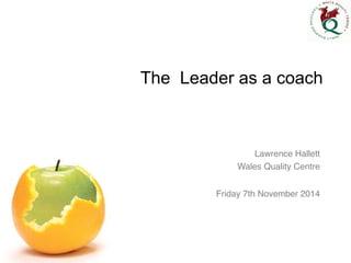 The Leader as a coach 
Lawrence Hallett! 
Wales Quality Centre! 
! 
Friday 7th November 2014 
 