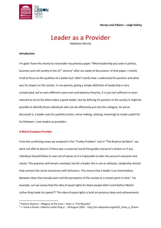 Heroes and Villains – Leigh Hafrey
Leader as a Provider
Abdellaziz Morsly
Introduction
I’m glad I have the chance to reconsider my previous paper “What leadership you seek in politics,
business and civil society in the 21st
century” after our week of discussions. In that paper, I mainly
tried to focus on the qualities of a leader but I didn’t clarify how I understood his position and what
was his impact on the society. In my opinion, giving a simple definition of leadership is very
complicated, we’ve seen different cases and contradictory theories, it is just not sufficient or even
relevant to try to list what makes a great leader, but by defining his position in the society it might be
possible to identify those individuals who can be effectively put into this category. As we’ve
discussed it, a leader uses his qualities (vision, sense making, relating, inventing) to create a path for
his followers. I see leaders as providers.
A Moral Compass Provider
From the conflicting views we analyzed in the “Trolley Problem” and in “The Road to Serfdom”, we
were not able to discern if there was a universal moral that guides everyone’s actions or if any
individual should follow its own set of values as it is impossible to take into account everyone else
values. This question will remain unsolved, but for a leader this is not an obstacle. Leadership should
help connect the social conscience with behaviors. This means that a leader is an intermediary
between ideas that already exist and the perception of the society at a certain point in time1
. For
example, can we assess that the idea of equal rights for black people didn’t exist before Martin
Luther King made his speech2
? This idea of equal rights is built on previous ideas and achievements
1
Platonic Realism – Allegory of the Cave – Plato in “The Republic”
2
« I have a Dream » Martin Luther King Jr. - 28 August 1963 - http://en.wikipedia.org/wiki/I_Have_a_Dream
 