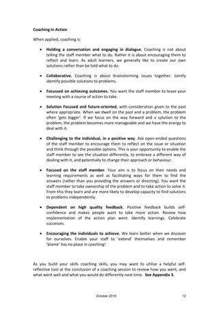 October 2016 12
Coaching in Action
When applied, coaching is:
Holding a conversation and engaging in dialogue. Coaching is not about
telling the staff member what to do. Rather it is about encouraging them to
reflect and learn. As adult learners, we generally like to create our own
solutions rather than be told what to do.
Collaborative. Coaching is about brainstorming issues together. Jointly
identify possible solutions to problems.
Focussed on achieving outcomes. You want the staff member to leave your
meeting with a course of action to take.
Solution Focused and future-oriented, with consideration given to the past
where appropriate. When we dwell on the past and a problem, the problem
often ‘gets bigger’. If we focus on the way forward and a solution to the
problem, the problem becomes more manageable and we have the energy to
deal with it.
Challenging to the individual, in a positive way. Ask open-ended questions
of the staff member to encourage them to reflect on the issue or situation
and think through the possible options. This is your opportunity to enable the
staff member to see the situation differently, to embrace a different way of
dealing with it, and potentially to change their approach or behaviour.
Focused on the staff member. Your aim is to focus on their needs and
learning requirements as well as facilitating ways for them to find the
answers (rather than you providing the answers or directing). You want the
staff member to take ownership of the problem and to take action to solve it.
From this they learn and are more likely to develop capacity to find solutions
to problems independently.
Dependent on high quality feedback. Positive feedback builds self-
confidence and makes people want to take more action. Review how
implementation of the action plan went. Identify learnings. Celebrate
successes.
Encouraging the individuals to achieve. We learn better when we discover
for ourselves. Enable your staff to ‘extend’ themselves and remember
‘blame’ has no place in coaching!
As you build your skills coaching skills, you may want to utilise a helpful self-
reflective tool at the conclusion of a coaching session to review how you went, and
what went well and what you would do differently next time. See Appendix 3.