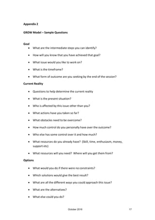 October 2016 17
Appendix 2
GROW Model – Sample Questions
Goal
What are the intermediate steps you can identify?
How will you know that you have achieved that goal?
What issue would you like to work on?
What is the timeframe?
What form of outcome are you seeking by the end of the session?
Current Reality
Questions to help determine the current reality
What is the present situation?
Who is affected by this issue other than you?
What actions have you taken so far?
What obstacles need to be overcome?
How much control do you personally have over the outcome?
Who else has some control over it and how much?
What resources do you already have? (Skill, time, enthusiasm, money,
support etc)
What resources will you need? Where will you get them from?
Options
What would you do if there were no constraints?
Which solutions would give the best result?
What are all the different ways you could approach this issue?
What are the alternatives?
What else could you do?