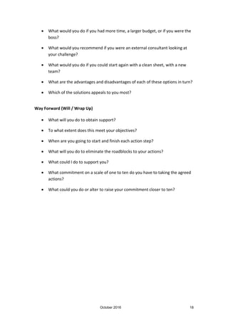 October 2016 18
What would you do if you had more time, a larger budget, or if you were the
boss?
What would you recommend if you were an external consultant looking at
your challenge?
What would you do if you could start again with a clean sheet, with a new
team?
What are the advantages and disadvantages of each of these options in turn?
Which of the solutions appeals to you most?
Way Forward (Will / Wrap Up)
What will you do to obtain support?
To what extent does this meet your objectives?
When are you going to start and finish each action step?
What will you do to eliminate the roadblocks to your actions?
What could I do to support you?
What commitment on a scale of one to ten do you have to taking the agreed
actions?
What could you do or alter to raise your commitment closer to ten?