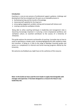 October 2016 3
Introduction
Coaching is a one-on-one process of professional support, guidance, challenge and
development that has emerged over the years as an invaluable process in:
facilitating learning and the transfer of knowledge
improving staff capability for the long term
encouraging engagement, problem solving and increased self-reliance and
creating a productive workplace climate.
Being able to utilise coaching techniques in leadership and management roles is
becoming increasingly important in nurturing a more empowered workforce and
workplace culture; an essential contributor to the success of a University of
Enterprise.
This guide explores the elements and benefits of coaching. It provides tips on how to
move to operating as a leader-coach, including highlighting the skills needed to make
this transition. In doing so, it links to the range of Manager Essentials guides and
serves as a complement to informal and formal learning programs offered by the
University.
We welcome any feedback you might have on the usefulness of this resource.
Note: In this Guide we have used the term leader to apply interchangeably with
manager and supervisor. It has been designed as a resource for those in any
leadership role.