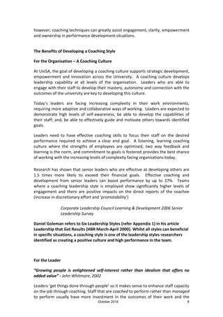 October 2016 6
however, coaching techniques can greatly assist engagement, clarity, empowerment
and ownership in performance development situations.
The Benefits of Developing a Coaching Style
For the Organisation – A Coaching Culture
At UniSA, the goal of developing a coaching culture supports strategic development,
empowerment and innovation across the University. A coaching culture develops
leadership capability at all levels of the organisation. Leaders who are able to
engage with their staff to develop their mastery, autonomy and connection with the
outcomes of the university are key to developing this culture.
Today’s leaders are facing increasing complexity in their work environments,
requiring more adaptive and collaborative ways of working. Leaders are expected to
demonstrate high levels of self-awareness; be able to develop the capabilities of
their staff; and, be able to effectively guide and motivate others towards identified
goals.
Leaders need to have effective coaching skills to focus their staff on the desired
performance required to achieve a clear end goal. A listening, learning coaching
culture where the strengths of employees are optimised, two way feedback and
learning is the norm, and commitment to goals is fostered provides the best chance
of working with the increasing levels of complexity facing organisations today.
Research has shown that senior leaders who are effective at developing others are
1.5 times more likely to exceed their financial goals. Effective coaching and
development from senior leaders can boost performance by up to 27%. Teams
where a coaching leadership style is employed show significantly higher levels of
engagement and there are positive impacts on the direct reports of the coachee
(increase in discretionary effort and ‘promotability’)
Corporate Leadership Council Learning & Development 2006 Senior
Leadership Survey
Daniel Goleman refers to Six Leadership Styles (refer Appendix 1) in his article
Leadership that Get Results (HBR March-April 2000). Whilst all styles can beneficial
in specific situations, a coaching style is one of the leadership styles researchers
identified as creating a positive culture and high performance in the team.
For the Leader
“Growing people is enlightened self-interest rather than idealism that offers no
added value” - John Whitmore, 2002
Leaders ‘get things done through people’ so it makes sense to enhance staff capacity
on the job through coaching. Staff that are coached to perform rather than managed
to perform usually have more investment in the outcomes of their work and the