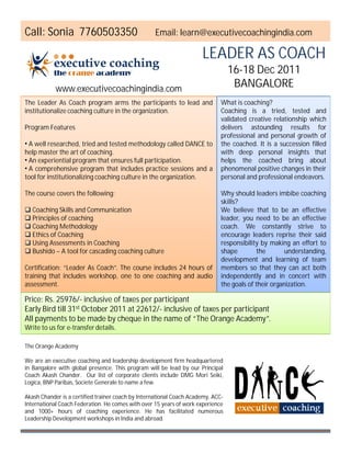 Call: Sonia 7760503350                             Email: learn@executivecoachingindia.com

                                                                      LEADER AS COACH
                                                                                  16-18 Dec 2011
            www.executivecoachingindia.com
                                                                                   BANGALORE
The Leader As Coach program arms the participants to lead and                 What is coaching?
institutionalize coaching culture in the organization.                        Coaching is a tried, tested and
                                                                              validated creative relationship which
Program Features                                                              delivers astounding results for
                                                                              professional and personal growth of
• A well researched, tried and tested methodology called DANCE to             the coached. It is a succession filled
help master the art of coaching.                                              with deep personal insights that
• An experiential program that ensures full participation.                    helps the coached bring about
• A comprehensive program that includes practice sessions and a               phenomenal positive changes in their
tool for institutionalizing coaching culture in the organization.             personal and professional endeavors.

The course covers the following:                                              Why should leaders imbibe coaching
                                                                              skills?
 Coaching Skills and Communication                                           We believe that to be an effective
 Principles of coaching                                                      leader, you need to be an effective
 Coaching Methodology                                                        coach. We constantly strive to
 Ethics of Coaching                                                          encourage leaders reprise their said
 Using Assessments in Coaching                                               responsibility by making an effort to
 Bushido – A tool for cascading coaching culture                             shape         the       understanding,
                                                                              development and learning of team
Certification: “Leader As Coach”. The course includes 24 hours of             members so that they can act both
training that includes workshop, one to one coaching and audio                independently and in concert with
assessment.                                                                   the goals of their organization.

Price: Rs. 25976/- inclusive of taxes per participant
Early Bird till 31st October 2011 at 22612/- inclusive of taxes per participant
All payments to be made by cheque in the name of “The Orange Academy”.
Write to us for e-transfer details.

The Orange Academy

We are an executive coaching and leadership development firm headquartered
in Bangalore with global presence. This program will be lead by our Principal
Coach Akash Chander. Our list of corporate clients include DMG Mori Seiki,
Logica, BNP Paribas, Societe Generale to name a few.

Akash Chander is a certified trainer coach by International Coach Academy, ACC-
International Coach Federation. He comes with over 15 years of work experience
and 1000+ hours of coaching experience. He has facilitated numerous
Leadership Development workshops in India and abroad.
 