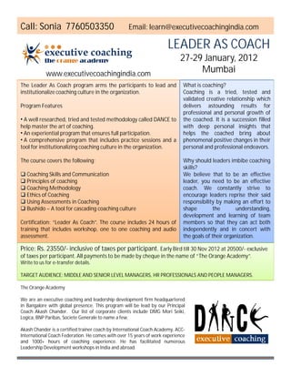 Call: Sonia 7760503350                             Email: learn@executivecoachingindia.com

                                                                      LEADER AS COACH
                                                                            27-29 January, 2012
            www.executivecoachingindia.com
                                                                                 Mumbai
The Leader As Coach program arms the participants to lead and                 What is coaching?
institutionalize coaching culture in the organization.                        Coaching is a tried, tested and
                                                                              validated creative relationship which
Program Features                                                              delivers astounding results for
                                                                              professional and personal growth of
• A well researched, tried and tested methodology called DANCE to             the coached. It is a succession filled
help master the art of coaching.                                              with deep personal insights that
• An experiential program that ensures full participation.                    helps the coached bring about
• A comprehensive program that includes practice sessions and a               phenomenal positive changes in their
tool for institutionalizing coaching culture in the organization.             personal and professional endeavors.

The course covers the following:                                              Why should leaders imbibe coaching
                                                                              skills?
 Coaching Skills and Communication                                           We believe that to be an effective
 Principles of coaching                                                      leader, you need to be an effective
 Coaching Methodology                                                        coach. We constantly strive to
 Ethics of Coaching                                                          encourage leaders reprise their said
 Using Assessments in Coaching                                               responsibility by making an effort to
 Bushido – A tool for cascading coaching culture                             shape         the       understanding,
                                                                              development and learning of team
Certification: “Leader As Coach”. The course includes 24 hours of             members so that they can act both
training that includes workshop, one to one coaching and audio                independently and in concert with
assessment.                                                                   the goals of their organization.

Price: Rs. 23550/- inclusive of taxes per participant. Early Bird till 30 Nov 2012 at 20500/- exclusive
of taxes per participant. All payments to be made by cheque in the name of “The Orange Academy”.
Write to us for e-transfer details.

TARGET AUDIENCE: MIDDLE AND SENIOR LEVEL MANAGERS, HR PROFESSIONALS AND PEOPLE MANAGERS.

The Orange Academy

We are an executive coaching and leadership development firm headquartered
in Bangalore with global presence. This program will be lead by our Principal
Coach Akash Chander. Our list of corporate clients include DMG Mori Seiki,
Logica, BNP Paribas, Societe Generale to name a few.

Akash Chander is a certified trainer coach by International Coach Academy, ACC-
International Coach Federation. He comes with over 15 years of work experience
and 1000+ hours of coaching experience. He has facilitated numerous
Leadership Development workshops in India and abroad.
 