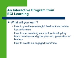 An Interactive Program from
ECI Learning

   What will you learn?
    –   How to provide meaningful feedback and retain
        top performers
    –   How to use coaching as a tool to develop key
        team members and grow your next generation of
        leaders
    –   How to create an engaged workforce
 