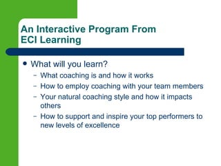 An Interactive Program From
ECI Learning

   What will you learn?
    –   What coaching is and how it works
    –   How to employ coaching with your team members
    –   Your natural coaching style and how it impacts
        others
    –   How to support and inspire your top performers to
        new levels of excellence
 