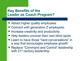 Key Benefits of the
Leader as Coach Program?

   Attract higher quality employees
   Connect with generation Z employees
   Increase creativity and productivity
   Help leaders uncover their own blind spots
   Learn to have those “hard conversations” in
    a way that encourages employee growth
   Replace “Command and Control” leadership
    with 21st century leadership
 