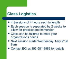 Class Logistics
   4 Sessions of 4 hours each in length
   Each session is separated by 2 weeks to
    allow for practice and immersion
   Class can be tailored to meet your
    organizations needs
   Next session starts Wednesday, May 9th at
    9am
   Contact ECI at 303-681-8982 for details
 