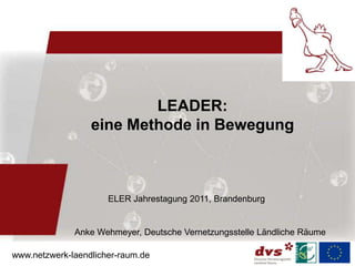 LEADER:
                  eine Methode in Bewegung



                      ELER Jahrestagung 2011, Brandenburg


              Anke Wehmeyer, Deutsche Vernetzungsstelle Ländliche Räume

www.netzwerk-laendlicher-raum.de
 