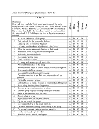 Leader Behavior Description Questionnaire – Form XII

                               LBDQ XII




                                                                                            Occasionally
Directions:




                                                                                                           Seldom
                                                                           Always
Read each item carefully. Think about how frequently the leader




                                                                                                                    Never
                                                                                    Often
engages in the behavior described by the item. Decide whether he/she
Should (A) Always (B) Often, (C) Occasionally, (D) Seldom or (E)
Never act as described by the item. Draw a circle around one of the
five letters ( A B C D E) following the item to show the answer you
selected.
   1    Act as the spokesman of the group                                  A        B       C              D        E
   2    Wait patiently for the results of a decision                       A        B       C              D        E
   3    Make pep talks to stimulate the group                              A        B       C              D        E
   4    Let group members know what is expected of them                    A        B       C              D        E
   5    Allow the members complete freedom in their work                   A        B       C              D        E
   6    Be hesitant about taking initiative in the group                   A        B       C              D        E
   7    Be friendly and approachable                                       A        B       C              D        E
   8    Encourage overtime work                                            A        B       C              D        E
   9    Make accurate decisions                                            A        B       C              D        E
  10    Get along well with the people above him                           A        B       C              D        E
  11    Publicize the activities of the group                              A        B       C              D        E
  12    Become anxious when he cannot find out what is coming next         A        B       C              D        E
  13    Be convincing in his arguments                                     A        B       C              D        E
  14    Encourage the use of uniform procedures                            A        B       C              D        E
        Permit the members to use their own judgment in solving
  15
       problems                                                            A        B       C              D        E
  16    Fail to take necessary actions                                     A        B       C              D        E
  17    Do little things to make it pleasant to be a member of the group   A        B       C              D        E
  18    Stress being ahead of competing groups                             A        B       C              D        E
  19    Keep the group working together as a team                          A        B       C              D        E
  20    Keep the group in good standing with higher authority              A        B       C              D        E
  21    Speak as a representative of the group                             A        B       C              D        E
  22    Accept defeat in stride                                            A        B       C              D        E
  23    Argue persuasively for his point of view                           A        B       C              D        E
  24    Try out his ideas in the group                                     A        B       C              D        E
  25    Encourage initiative in the group members                          A        B       C              D        E
  26    Let others persons take away his leadership in the group           A        B       C              D        E
  27    Put suggestions made by the group into operation                   A        B       C              D        E
  28    Needle members for greater effort                                  A        B       C              D        E
  29    Be able to predict what is coming next                             A        B       C              D        E
 