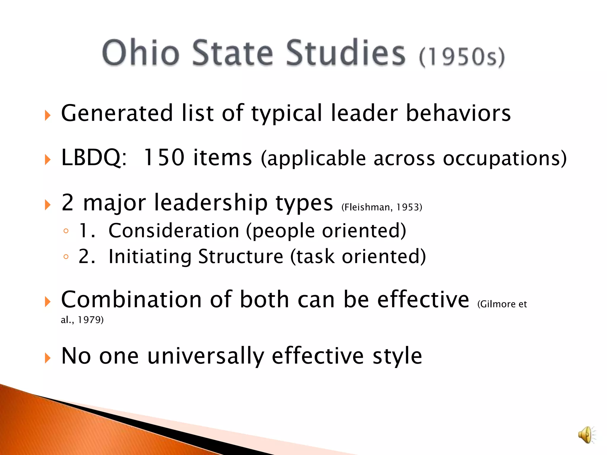 Generated list of typical leader behaviorsLBDQ:  150 items (applicable across occupations)2 major leadership types (Fleishman, 1953)1.  Consideration (people oriented)2.  Initiating Structure (task oriented)Combination of both can be effective (Gilmore et al., 1979)No one universally effective style Ohio State Studies (1950s)