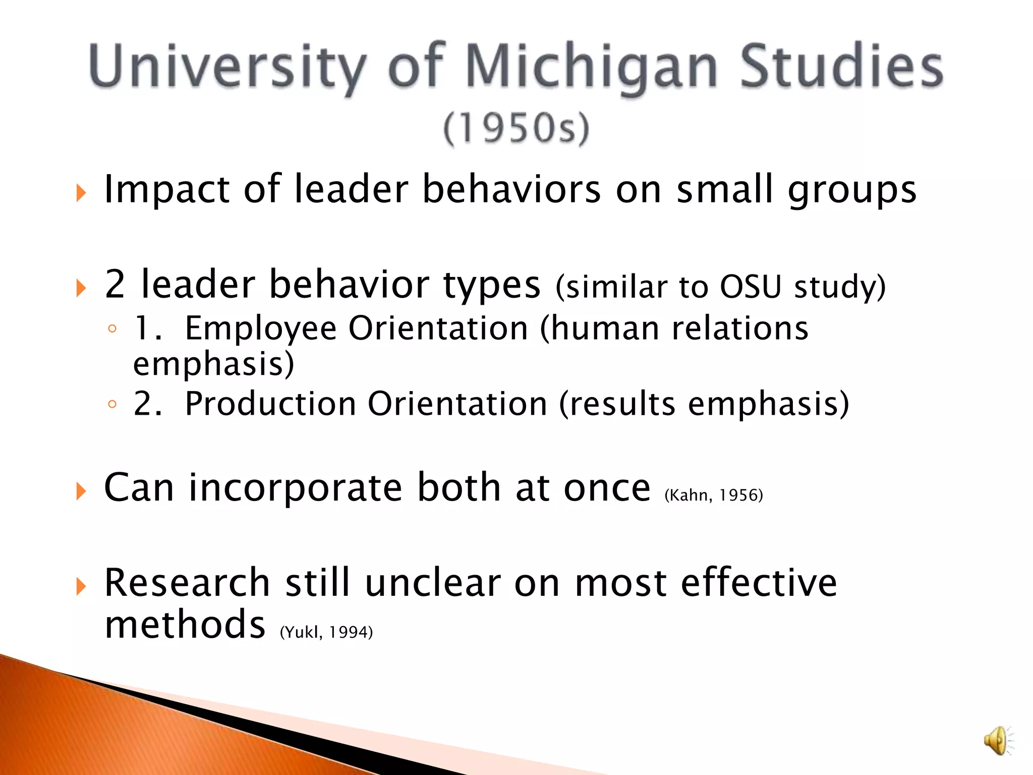 Impact of leader behaviors on small groups2 leader behavior types (similar to OSU study)1.  Employee Orientation (human relations emphasis)2.  Production Orientation (results emphasis)Can incorporate both at once (Kahn, 1956)Research still unclear on most effective methods (Yukl, 1994)University of Michigan Studies (1950s)