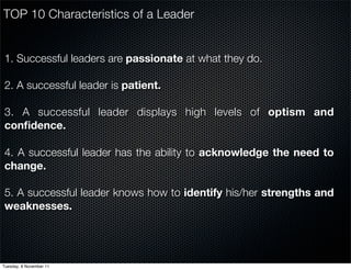 TOP 10 Characteristics of a Leader


1. Successful leaders are passionate at what they do.

2. A successful leader is patient.

3. A successful leader displays high levels of optism and
conﬁdence.

4. A successful leader has the ability to acknowledge the need to
change.

5. A successful leader knows how to identify his/her strengths and
weaknesses.




Tuesday, 8 November 11
 