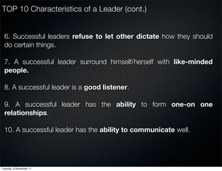 TOP 10 Characteristics of a Leader (cont.)


  6. Successful leaders refuse to let other dictate how they should
  do certain things.

  7. A successful leader surround himself/herself with like-minded
  people.

  8. A successful leader is a good listener.

  9. A successful leader has the ability to form one-on one
  relationships.

  10. A successful leader has the ability to communicate well.




Tuesday, 8 November 11
 