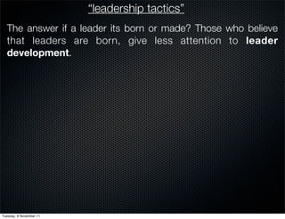 “leadership tactics”
  The answer if a leader its born or made? Those who believe
  that leaders are born, give less attention to leader
  development.




Tuesday, 8 November 11
 