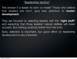 “leadership tactics”
  The answer if a leader its born or made? Those who believe
  that leaders are born, give less attention to leader
  development.

  They are focused on selecting leaders with the "right stuff"
  and expecting that those leaders' natural abilities will mean
  success. But nothing could be further from the truth.
  Sure, selection is important, but good effort on leadership
  development is very important.




Tuesday, 8 November 11
 