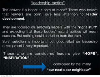 “leadership tactics”
  The answer if a leader its born or made? Those who believe
  that leaders are born, give less attention to leader
  development.

  They are focused on selecting leaders with the "right stuff"
  and expecting that those leaders' natural abilities will mean
  success. But nothing could be further from the truth.
  Sure, selection is important, but good effort on leadership
  development is very important.

    Those who are considered leaders give “HOPE”,
    “INSPIRATION”
                                      considered by the many
                                  “our next door neighbour”
Tuesday, 8 November 11
 