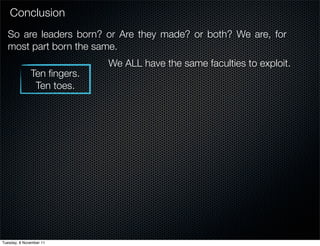Conclusion
  So are leaders born? or Are they made? or both? We are, for
  most part born the same.
                            We ALL have the same faculties to exploit.
              Ten ﬁngers.
               Ten toes.




Tuesday, 8 November 11
 